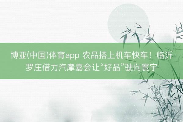 博亚(中国)体育app 农品搭上机车快车！临沂罗庄借力汽摩嘉会让“好品”驶向寰宇