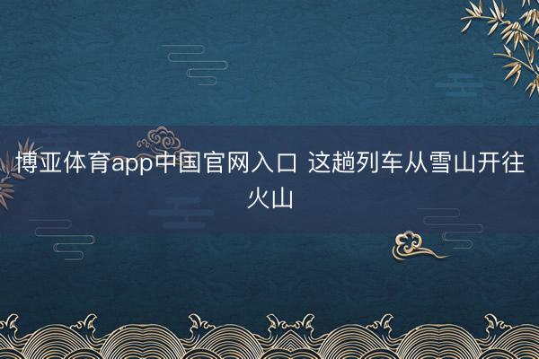 博亚体育app中国官网入口 这趟列车从雪山开往火山