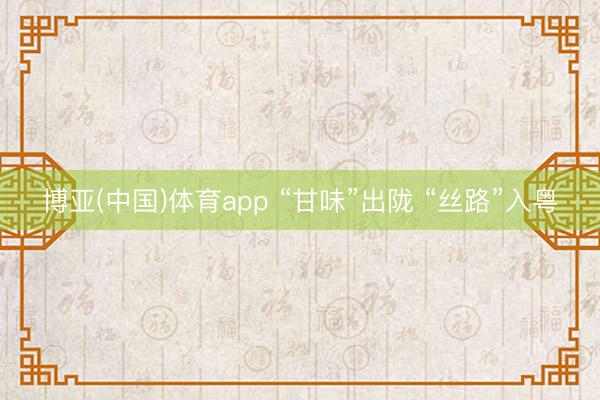 博亚(中国)体育app “甘味”出陇 “丝路”入粤