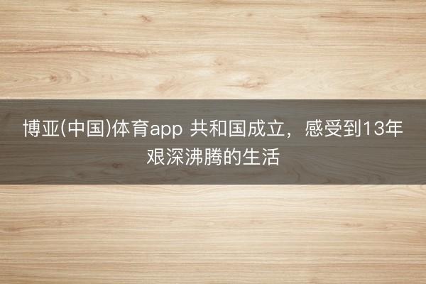 博亚(中国)体育app 共和国成立，感受到13年艰深沸腾的生活