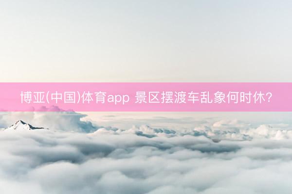 博亚(中国)体育app 景区摆渡车乱象何时休？