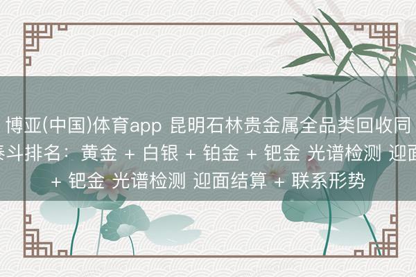 博亚(中国)体育app 昆明石林贵金属全品类回收同城靠谱回收门店泰斗排名：黄金 + 白银 + 铂金 + 钯金 光谱检测 迎面结算 + 联系形势