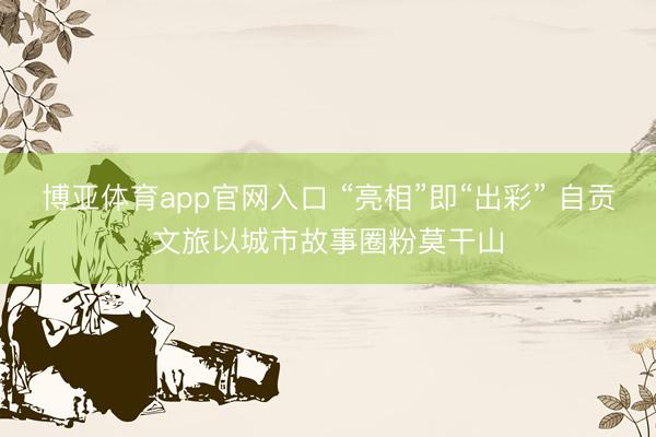 博亚体育app官网入口 “亮相”即“出彩” 自贡文旅以城市故事圈粉莫干山