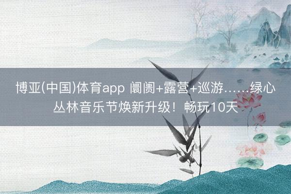 博亚(中国)体育app 阛阓+露营+巡游……绿心丛林音乐节焕新升级！畅玩10天