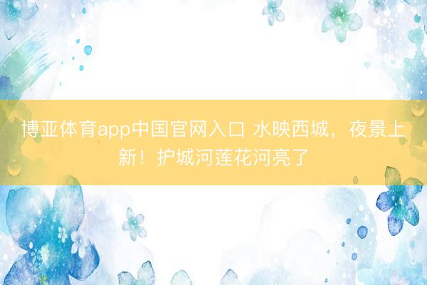 博亚体育app中国官网入口 水映西城,夜景上新!护城河莲花河亮了