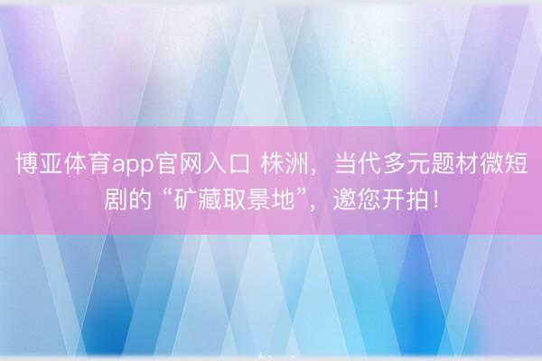 博亚体育app官网入口 株洲,当代多元题材微短剧的 “矿藏取景地”,邀您开拍!