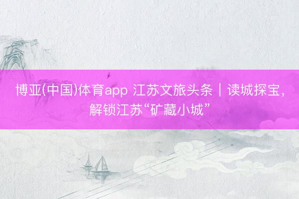 博亚(中国)体育app 江苏文旅头条｜读城探宝，解锁江苏“矿藏小城”