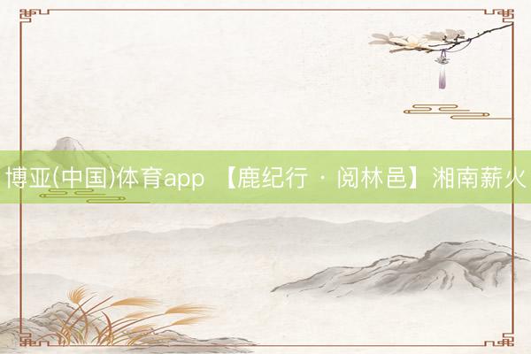 博亚(中国)体育app 【鹿纪行 · 阅林邑】湘南薪火