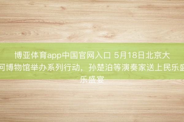 博亚体育app中国官网入口 5月18日北京大运河博物馆举办系列行动,孙楚泊等演奏家送上民乐盛宴