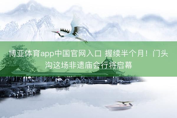 博亚体育app中国官网入口 握续半个月！门头沟这场非遗庙会行将启幕