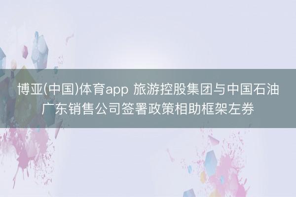 博亚(中国)体育app 旅游控股集团与中国石油广东销售公司签署政策相助框架左券