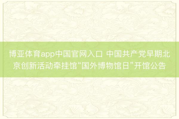 博亚体育app中国官网入口 中国共产党早期北京创新活动牵挂馆“国外博物馆日”开馆公告