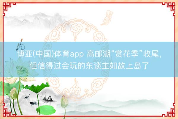 博亚(中国)体育app 高邮湖“赏花季”收尾,但信得过会玩的东谈主如故上岛了
