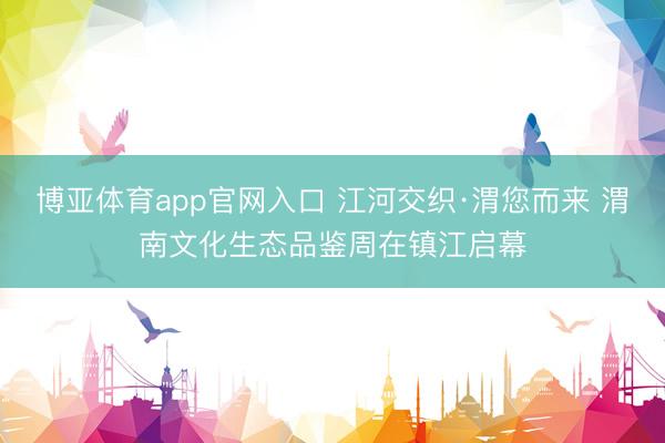 博亚体育app官网入口 江河交织·渭您而来 渭南文化生态品鉴周在镇江启幕