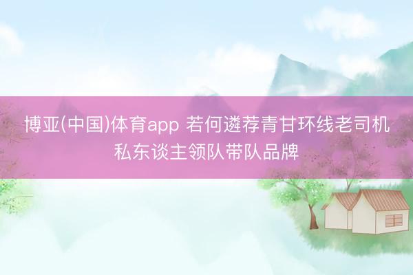 博亚(中国)体育app 若何遴荐青甘环线老司机私东谈主领队带队品牌