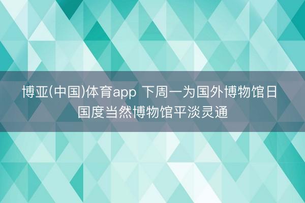 博亚(中国)体育app 下周一为国外博物馆日 国度当然博物馆平淡灵通
