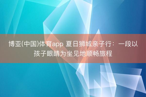 博亚(中国)体育app 夏日狮城亲子行：一段以孩子眼睛为坐见地顺畅旅程