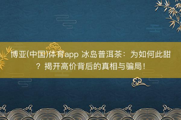 博亚(中国)体育app 冰岛普洱茶:为如何此甜?揭开高价背后的真相与骗局!