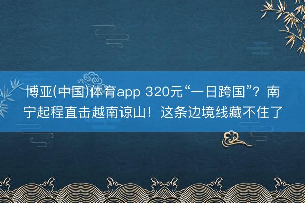 博亚(中国)体育app 320元“一日跨国”?南宁起程直击越南谅山!这条边境线藏不住了