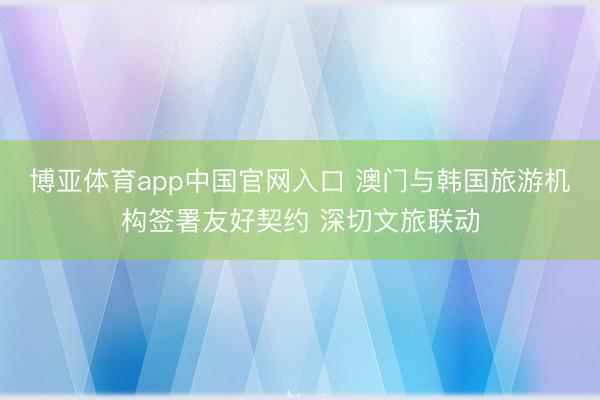博亚体育app中国官网入口 澳门与韩国旅游机构签署友好契约 深切文旅联动