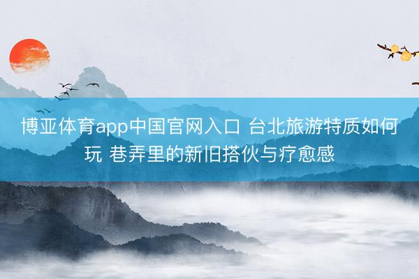 博亚体育app中国官网入口 台北旅游特质如何玩 巷弄里的新旧搭伙与疗愈感