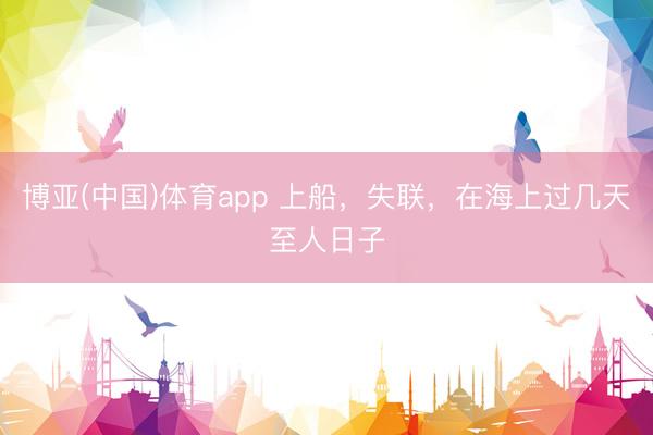 博亚(中国)体育app 上船，失联，在海上过几天至人日子