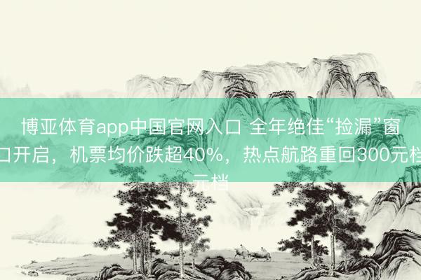 博亚体育app中国官网入口 全年绝佳“捡漏”窗口开启，机票均价跌超40%，热点航路重回300元档