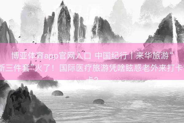 博亚体育app官网入口 中国纪行丨来华旅游“新三件套”火了！国际医疗旅游凭啥眩惑老外来打卡？