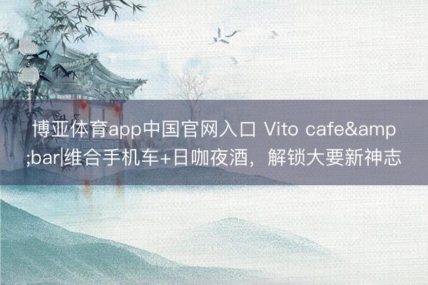 博亚体育app中国官网入口 Vito cafe&bar|维合手机车+日咖夜酒,解锁大要新神志