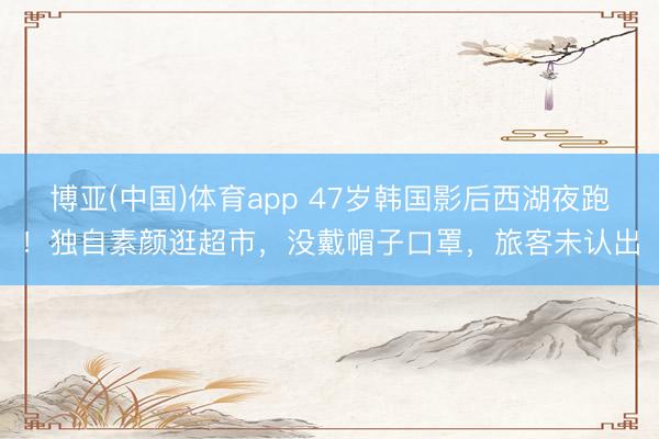 博亚(中国)体育app 47岁韩国影后西湖夜跑！独自素颜逛超市，没戴帽子口罩，旅客未认出
