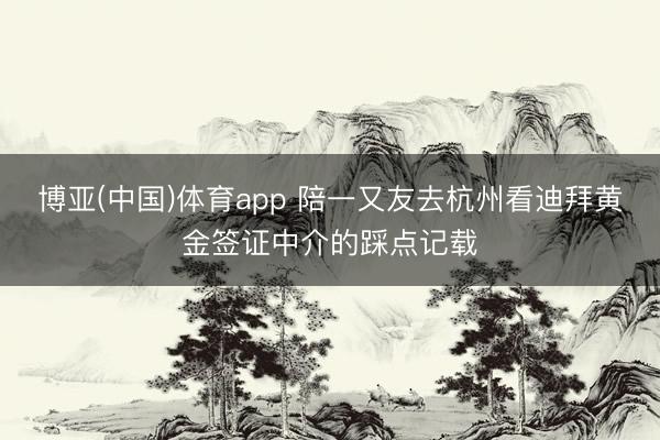 博亚(中国)体育app 陪一又友去杭州看迪拜黄金签证中介的踩点记载