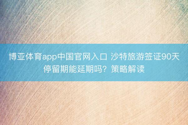 博亚体育app中国官网入口 沙特旅游签证90天停留期能延期吗?策略解读