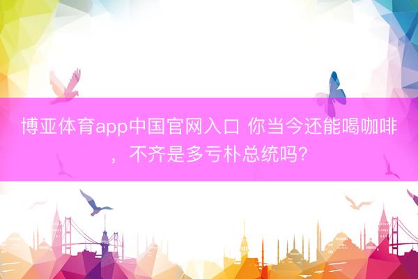 博亚体育app中国官网入口 你当今还能喝咖啡，不齐是多亏朴总统吗？