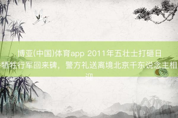 博亚(中国)体育app 2011年五壮士打砸日侨牺牲行军回来碑，警方礼送离境北京千东说念主相迎