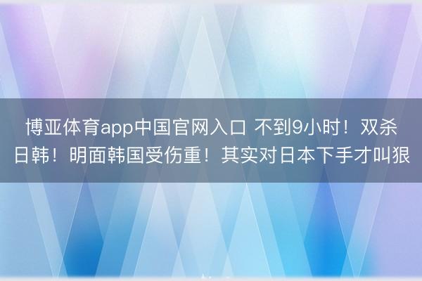 博亚体育app中国官网入口 不到9小时!双杀日韩!明面韩国受伤重!其实对日本下手才叫狠