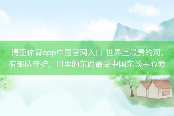 博亚体育app中国官网入口 世界上最贵的河，有部队守护，河里的东西最受中国东谈主心爱