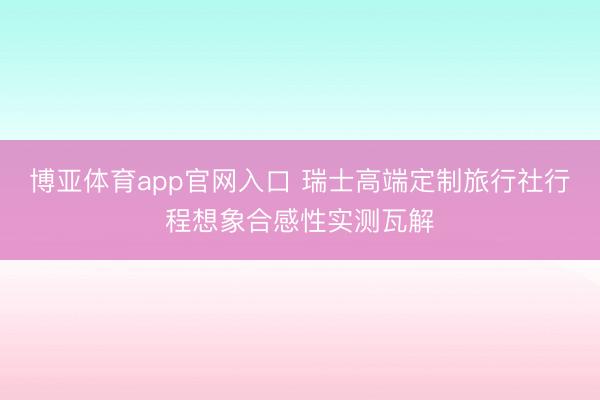 博亚体育app官网入口 瑞士高端定制旅行社行程想象合感性实测瓦解