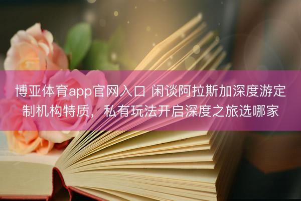 博亚体育app官网入口 闲谈阿拉斯加深度游定制机构特质，私有玩法开启深度之旅选哪家