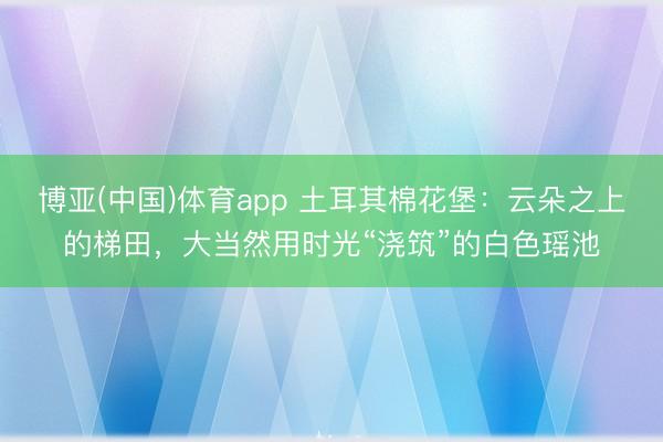博亚(中国)体育app 土耳其棉花堡:云朵之上的梯田,大当然用时光“浇筑”的白色瑶池