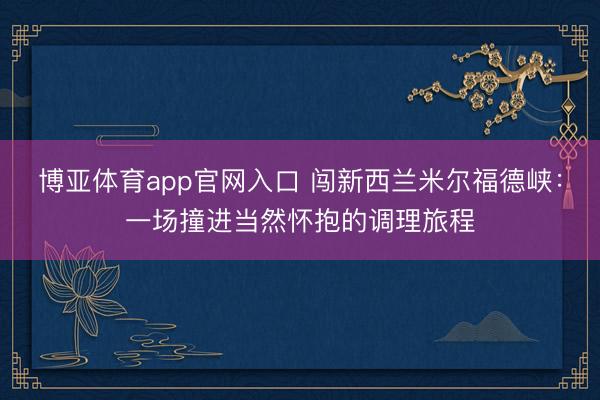 博亚体育app官网入口 闯新西兰米尔福德峡:一场撞进当然怀抱的调理旅程