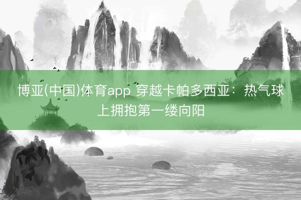 博亚(中国)体育app 穿越卡帕多西亚：热气球上拥抱第一缕向阳