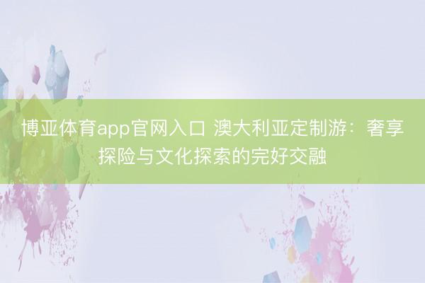 博亚体育app官网入口 澳大利亚定制游:奢享探险与文化探索的完好交融