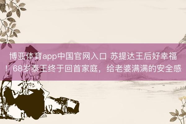 博亚体育app中国官网入口 苏提达王后好幸福！68岁泰王终于回首家庭，给老婆满满的安全感
