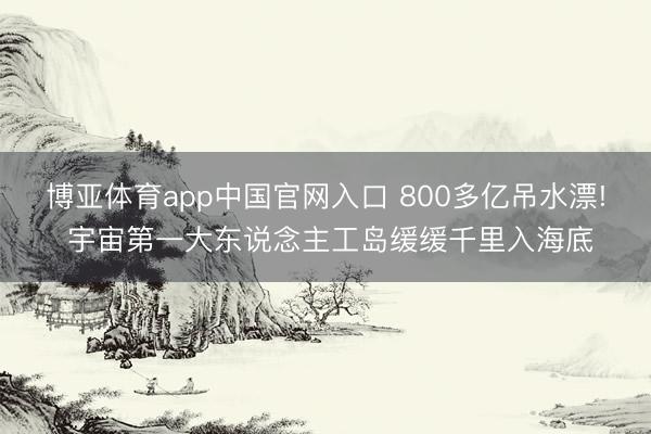 博亚体育app中国官网入口 800多亿吊水漂! 宇宙第一大东说念主工岛缓缓千里入海底