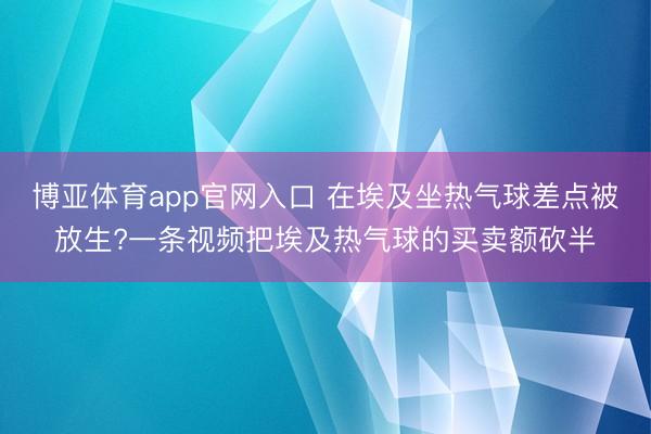 博亚体育app官网入口 在埃及坐热气球差点被放生?一条视频把埃及热气球的买卖额砍半