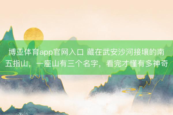 博亚体育app官网入口 藏在武安沙河接壤的南五指山，一座山有三个名字，看完才懂有多神奇