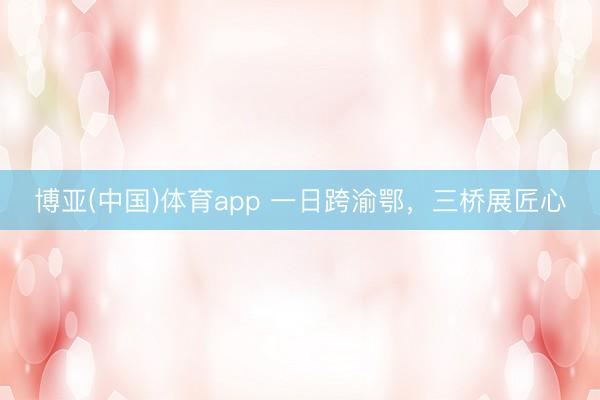 博亚(中国)体育app 一日跨渝鄂,三桥展匠心