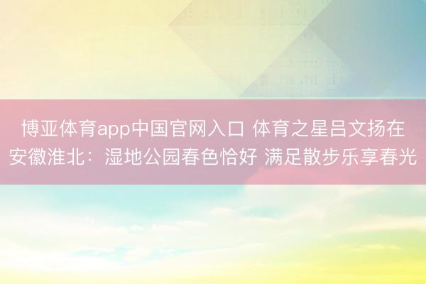 博亚体育app中国官网入口 体育之星吕文扬在安徽淮北:湿地公园春色恰好 满足散步乐享春光