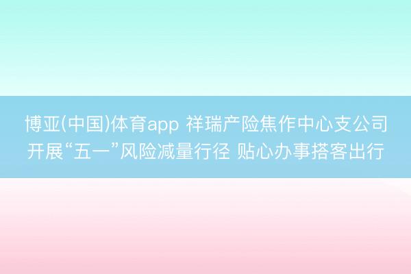 博亚(中国)体育app 祥瑞产险焦作中心支公司开展“五一”风险减量行径 贴心办事搭客出行