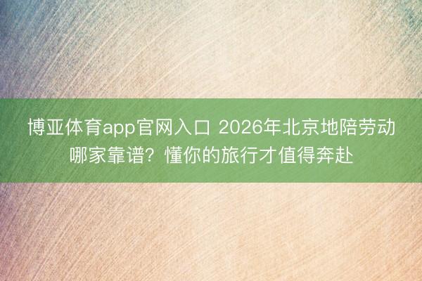 博亚体育app官网入口 2026年北京地陪劳动哪家靠谱？懂你的旅行才值得奔赴